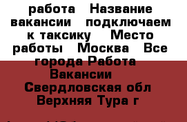 работа › Название вакансии ­ подключаем к таксику  › Место работы ­ Москва - Все города Работа » Вакансии   . Свердловская обл.,Верхняя Тура г.